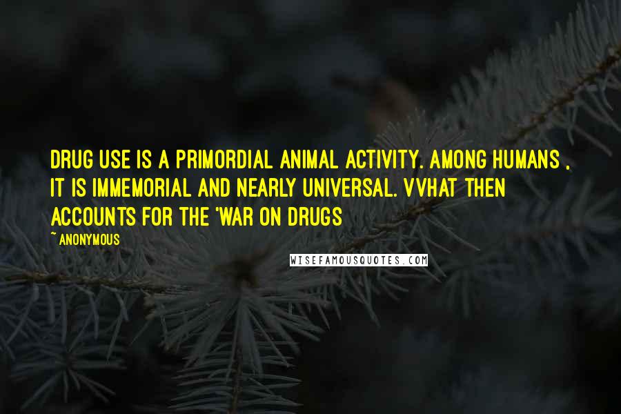 Anonymous Quotes: Drug use is a primordial animal activity. Among humans , it is immemorial and nearly universal. VVhat then accounts for the 'war on drugs