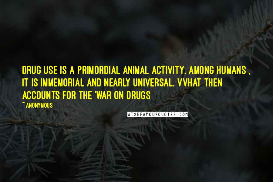 Anonymous Quotes: Drug use is a primordial animal activity. Among humans , it is immemorial and nearly universal. VVhat then accounts for the 'war on drugs