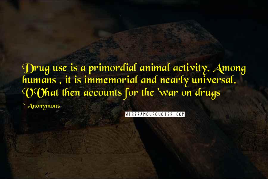 Anonymous Quotes: Drug use is a primordial animal activity. Among humans , it is immemorial and nearly universal. VVhat then accounts for the 'war on drugs