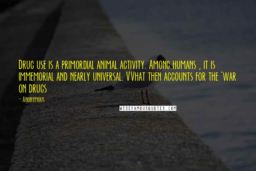 Anonymous Quotes: Drug use is a primordial animal activity. Among humans , it is immemorial and nearly universal. VVhat then accounts for the 'war on drugs