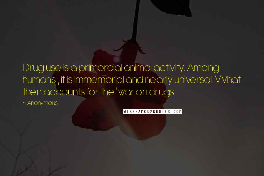 Anonymous Quotes: Drug use is a primordial animal activity. Among humans , it is immemorial and nearly universal. VVhat then accounts for the 'war on drugs