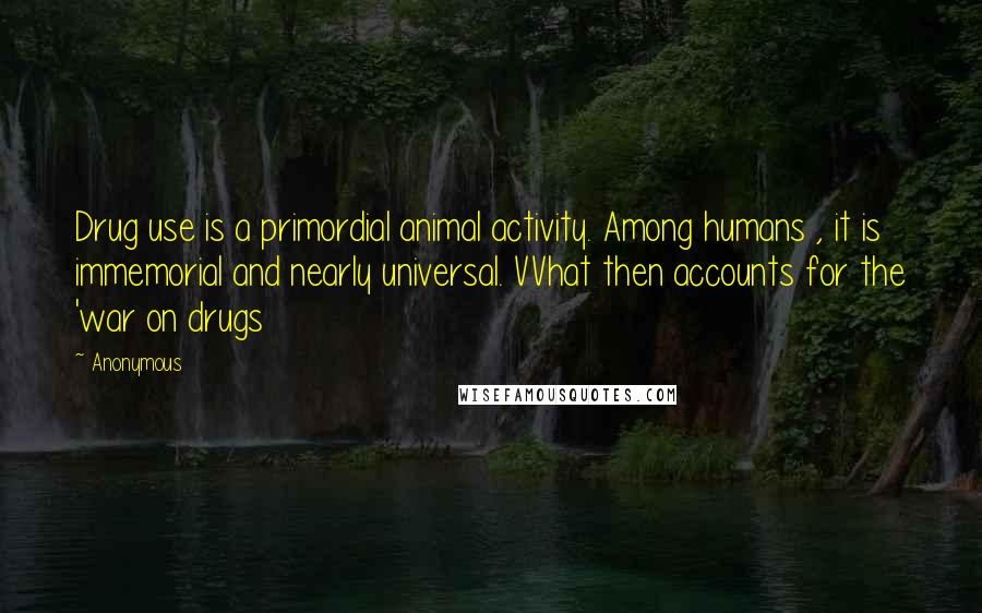 Anonymous Quotes: Drug use is a primordial animal activity. Among humans , it is immemorial and nearly universal. VVhat then accounts for the 'war on drugs