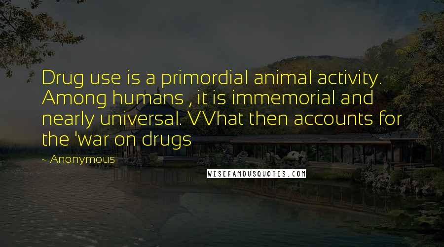 Anonymous Quotes: Drug use is a primordial animal activity. Among humans , it is immemorial and nearly universal. VVhat then accounts for the 'war on drugs