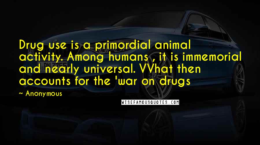 Anonymous Quotes: Drug use is a primordial animal activity. Among humans , it is immemorial and nearly universal. VVhat then accounts for the 'war on drugs