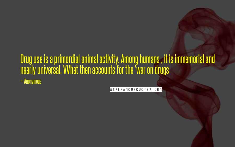 Anonymous Quotes: Drug use is a primordial animal activity. Among humans , it is immemorial and nearly universal. VVhat then accounts for the 'war on drugs