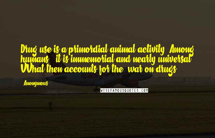 Anonymous Quotes: Drug use is a primordial animal activity. Among humans , it is immemorial and nearly universal. VVhat then accounts for the 'war on drugs