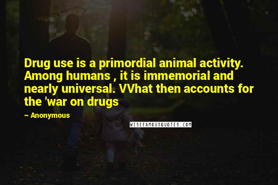 Anonymous Quotes: Drug use is a primordial animal activity. Among humans , it is immemorial and nearly universal. VVhat then accounts for the 'war on drugs