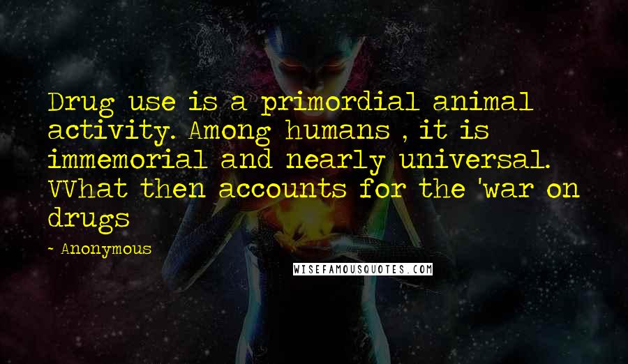 Anonymous Quotes: Drug use is a primordial animal activity. Among humans , it is immemorial and nearly universal. VVhat then accounts for the 'war on drugs