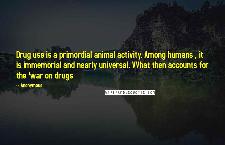 Anonymous Quotes: Drug use is a primordial animal activity. Among humans , it is immemorial and nearly universal. VVhat then accounts for the 'war on drugs