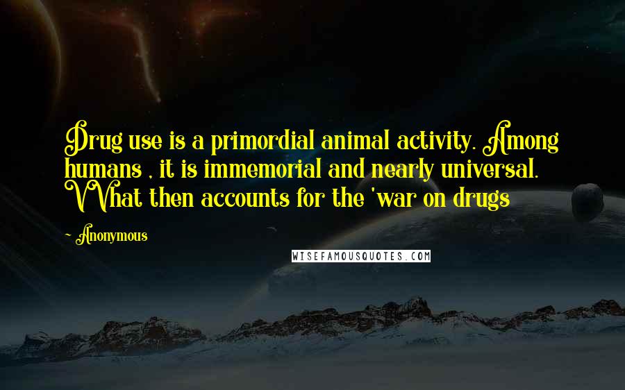 Anonymous Quotes: Drug use is a primordial animal activity. Among humans , it is immemorial and nearly universal. VVhat then accounts for the 'war on drugs