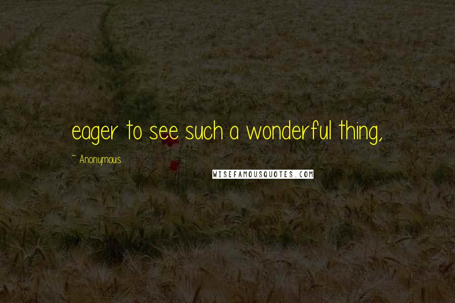 Anonymous Quotes: eager to see such a wonderful thing,