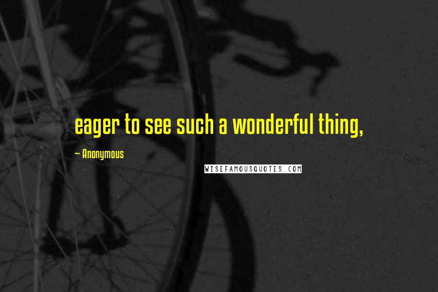 Anonymous Quotes: eager to see such a wonderful thing,