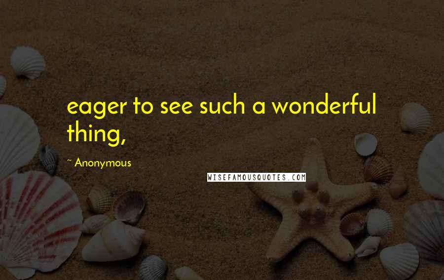 Anonymous Quotes: eager to see such a wonderful thing,