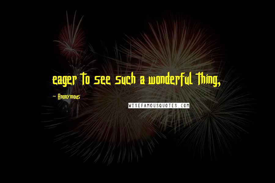 Anonymous Quotes: eager to see such a wonderful thing,