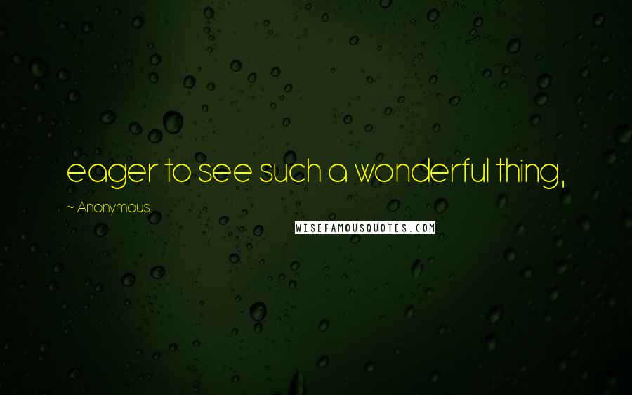 Anonymous Quotes: eager to see such a wonderful thing,