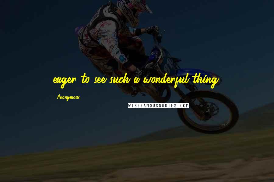 Anonymous Quotes: eager to see such a wonderful thing,