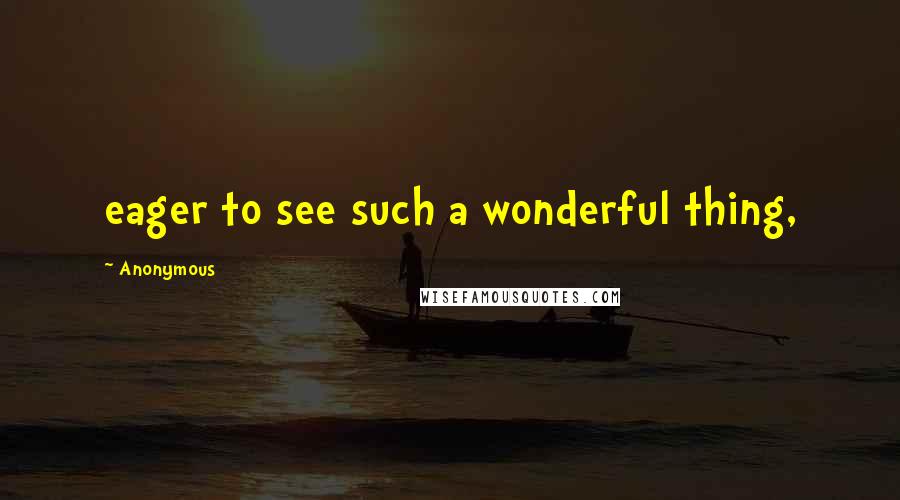 Anonymous Quotes: eager to see such a wonderful thing,