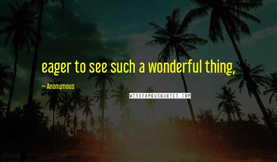 Anonymous Quotes: eager to see such a wonderful thing,