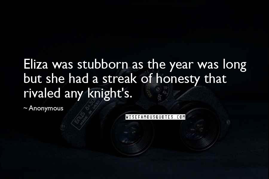 Anonymous Quotes: Eliza was stubborn as the year was long but she had a streak of honesty that rivaled any knight's.