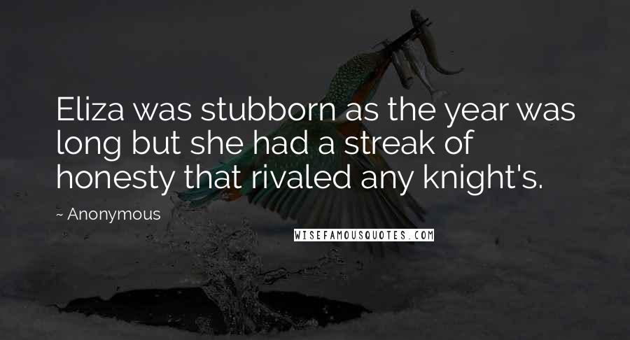 Anonymous Quotes: Eliza was stubborn as the year was long but she had a streak of honesty that rivaled any knight's.