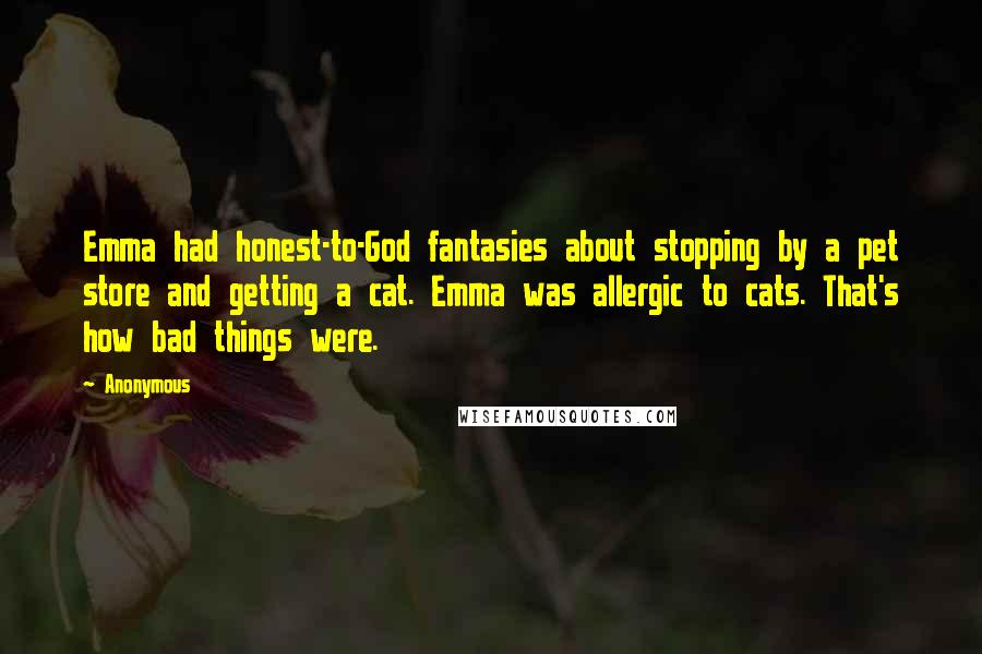 Anonymous Quotes: Emma had honest-to-God fantasies about stopping by a pet store and getting a cat. Emma was allergic to cats. That's how bad things were.