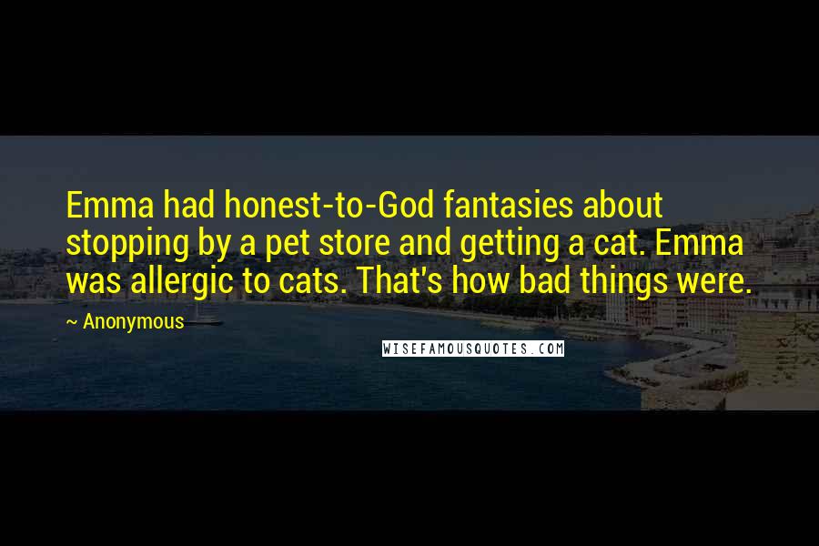 Anonymous Quotes: Emma had honest-to-God fantasies about stopping by a pet store and getting a cat. Emma was allergic to cats. That's how bad things were.