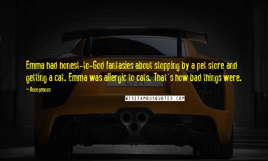 Anonymous Quotes: Emma had honest-to-God fantasies about stopping by a pet store and getting a cat. Emma was allergic to cats. That's how bad things were.