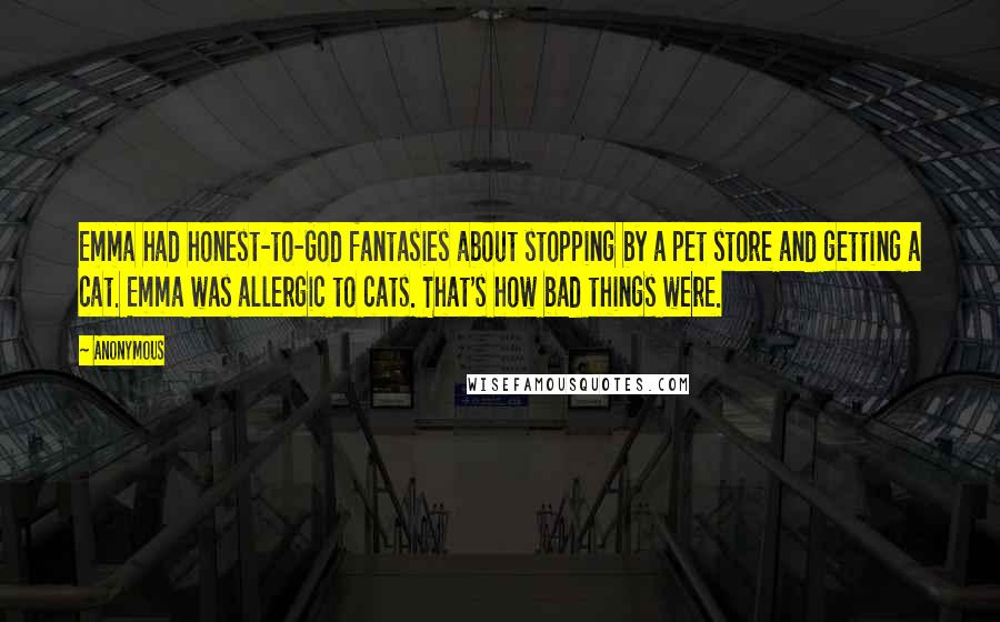 Anonymous Quotes: Emma had honest-to-God fantasies about stopping by a pet store and getting a cat. Emma was allergic to cats. That's how bad things were.