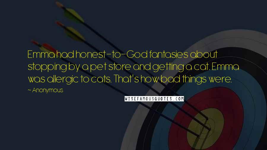 Anonymous Quotes: Emma had honest-to-God fantasies about stopping by a pet store and getting a cat. Emma was allergic to cats. That's how bad things were.