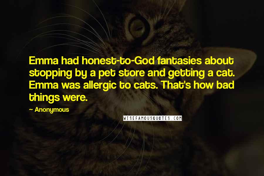 Anonymous Quotes: Emma had honest-to-God fantasies about stopping by a pet store and getting a cat. Emma was allergic to cats. That's how bad things were.