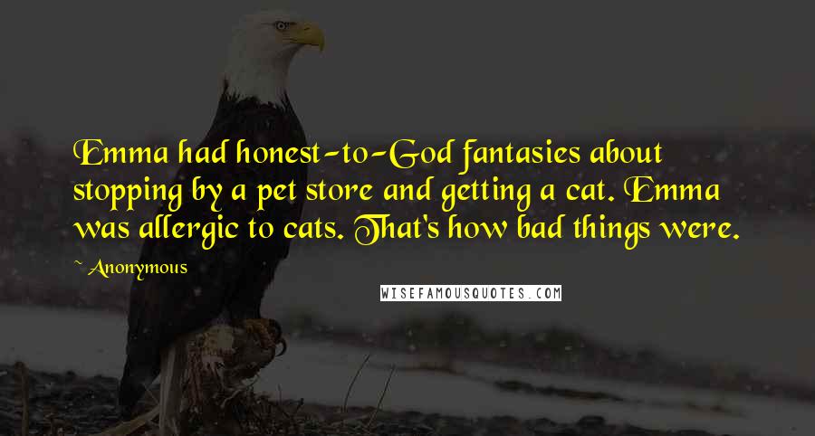 Anonymous Quotes: Emma had honest-to-God fantasies about stopping by a pet store and getting a cat. Emma was allergic to cats. That's how bad things were.