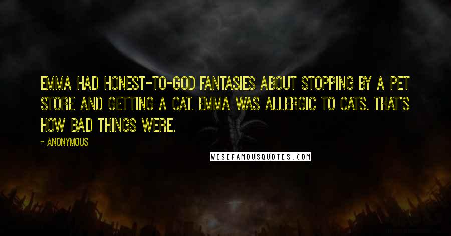 Anonymous Quotes: Emma had honest-to-God fantasies about stopping by a pet store and getting a cat. Emma was allergic to cats. That's how bad things were.