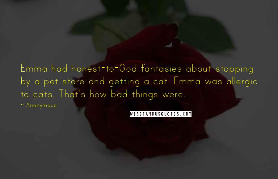 Anonymous Quotes: Emma had honest-to-God fantasies about stopping by a pet store and getting a cat. Emma was allergic to cats. That's how bad things were.