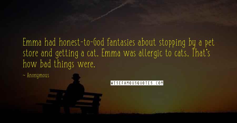 Anonymous Quotes: Emma had honest-to-God fantasies about stopping by a pet store and getting a cat. Emma was allergic to cats. That's how bad things were.