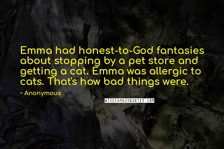 Anonymous Quotes: Emma had honest-to-God fantasies about stopping by a pet store and getting a cat. Emma was allergic to cats. That's how bad things were.