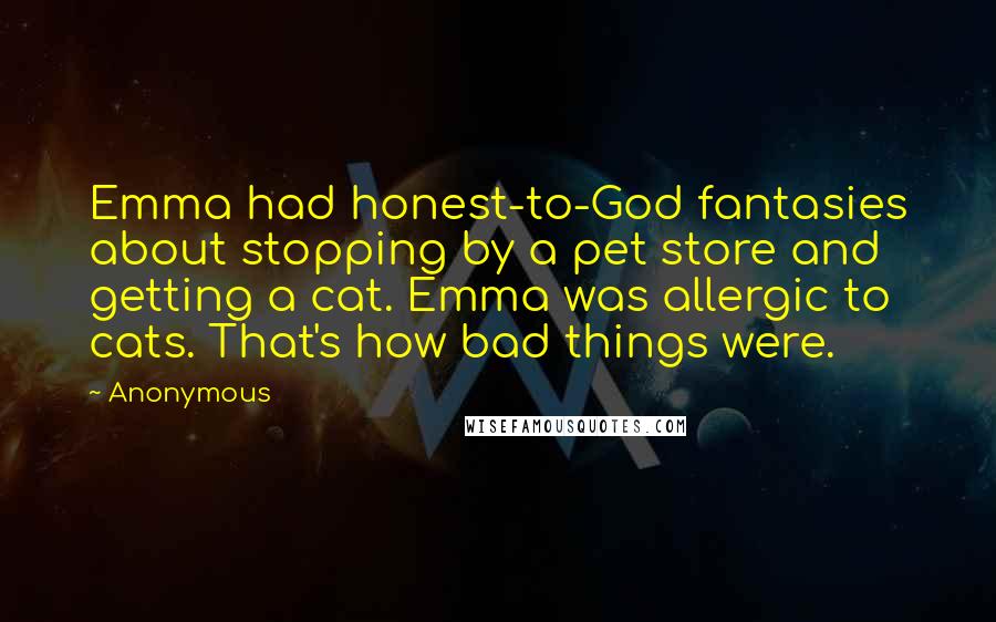 Anonymous Quotes: Emma had honest-to-God fantasies about stopping by a pet store and getting a cat. Emma was allergic to cats. That's how bad things were.