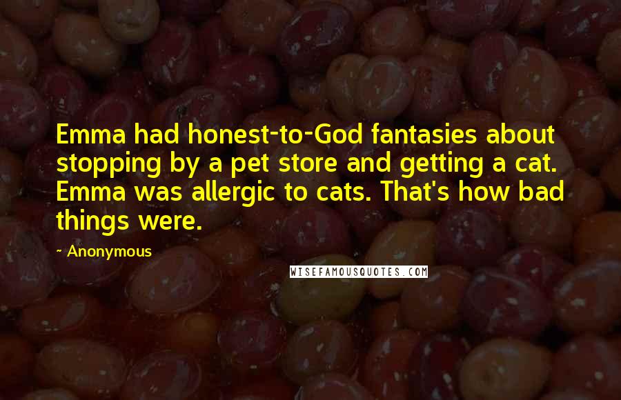 Anonymous Quotes: Emma had honest-to-God fantasies about stopping by a pet store and getting a cat. Emma was allergic to cats. That's how bad things were.