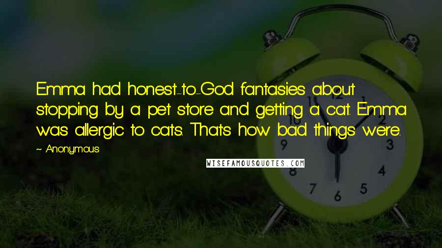 Anonymous Quotes: Emma had honest-to-God fantasies about stopping by a pet store and getting a cat. Emma was allergic to cats. That's how bad things were.