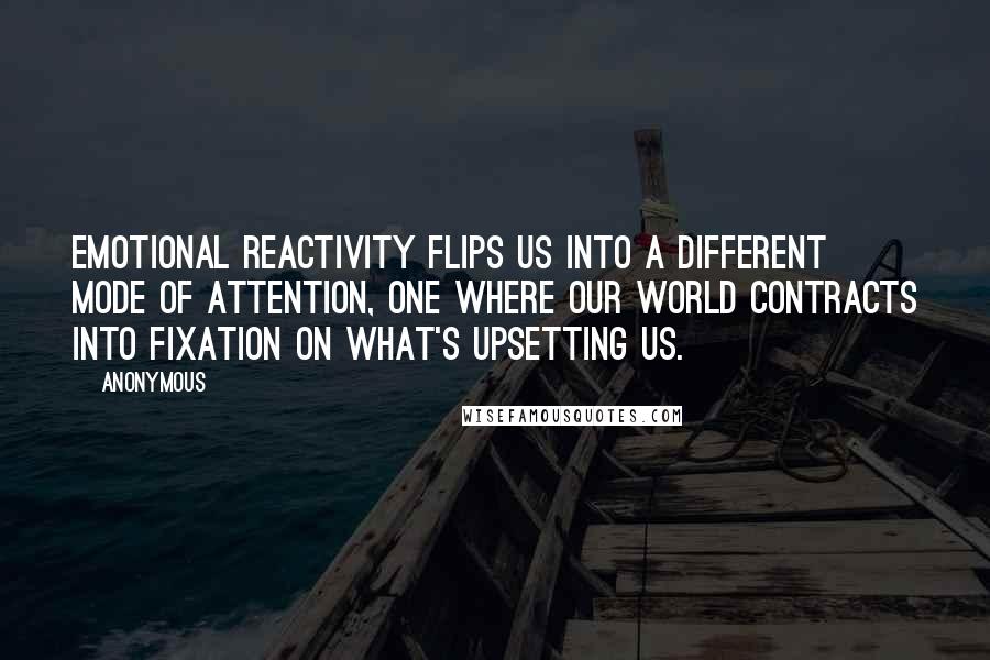 Anonymous Quotes: Emotional reactivity flips us into a different mode of attention, one where our world contracts into fixation on what's upsetting us.