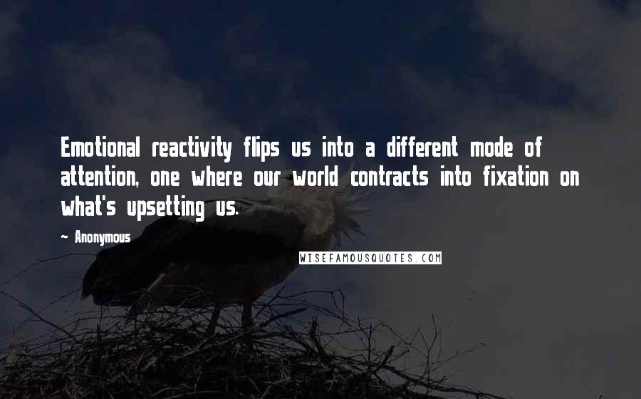 Anonymous Quotes: Emotional reactivity flips us into a different mode of attention, one where our world contracts into fixation on what's upsetting us.