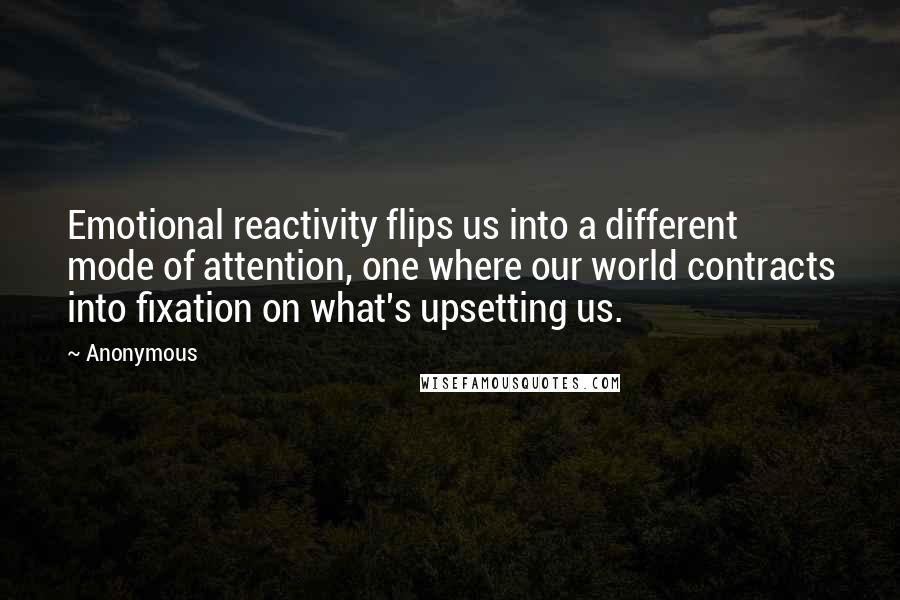 Anonymous Quotes: Emotional reactivity flips us into a different mode of attention, one where our world contracts into fixation on what's upsetting us.