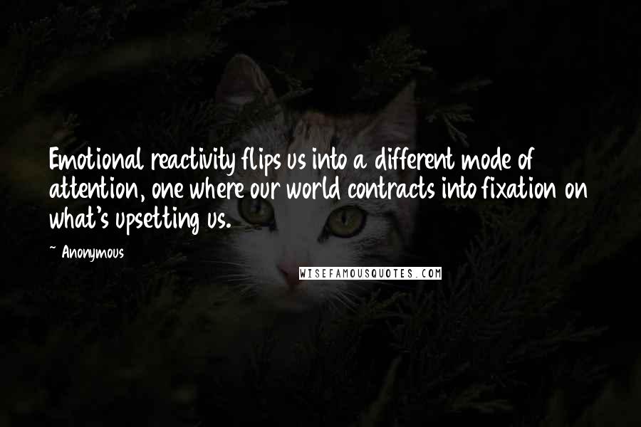 Anonymous Quotes: Emotional reactivity flips us into a different mode of attention, one where our world contracts into fixation on what's upsetting us.