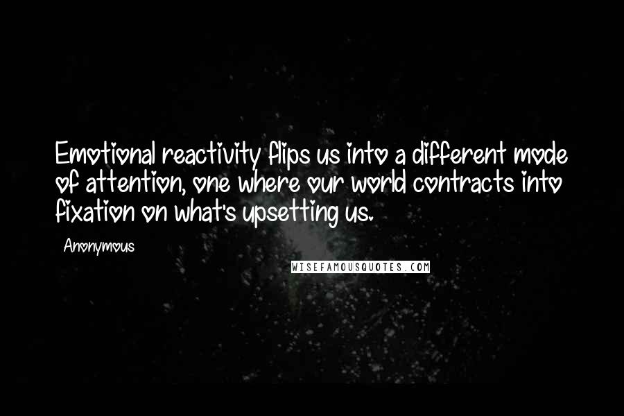 Anonymous Quotes: Emotional reactivity flips us into a different mode of attention, one where our world contracts into fixation on what's upsetting us.