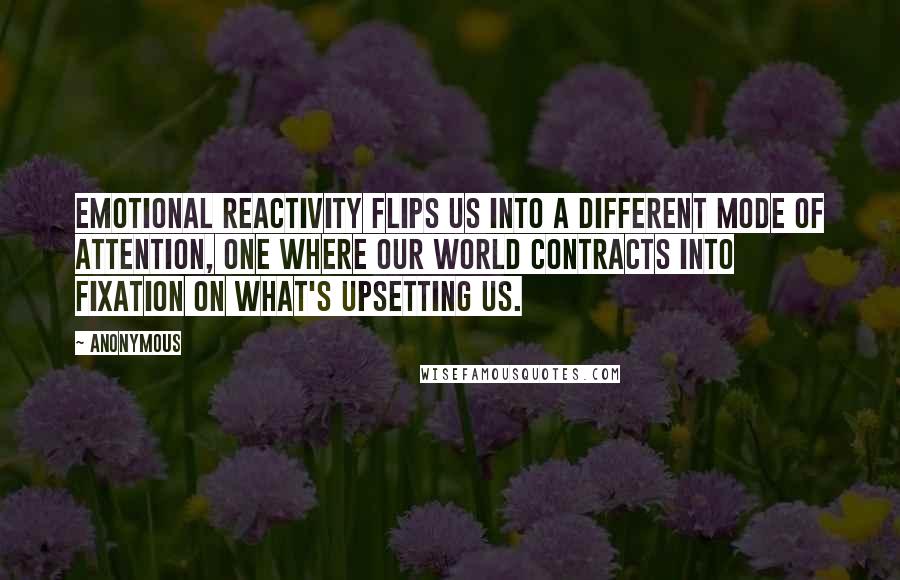 Anonymous Quotes: Emotional reactivity flips us into a different mode of attention, one where our world contracts into fixation on what's upsetting us.