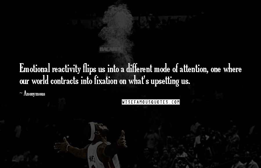 Anonymous Quotes: Emotional reactivity flips us into a different mode of attention, one where our world contracts into fixation on what's upsetting us.