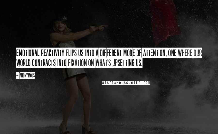 Anonymous Quotes: Emotional reactivity flips us into a different mode of attention, one where our world contracts into fixation on what's upsetting us.