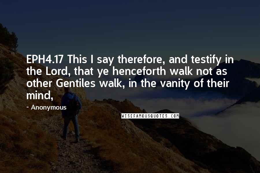 Anonymous Quotes: EPH4.17 This I say therefore, and testify in the Lord, that ye henceforth walk not as other Gentiles walk, in the vanity of their mind,