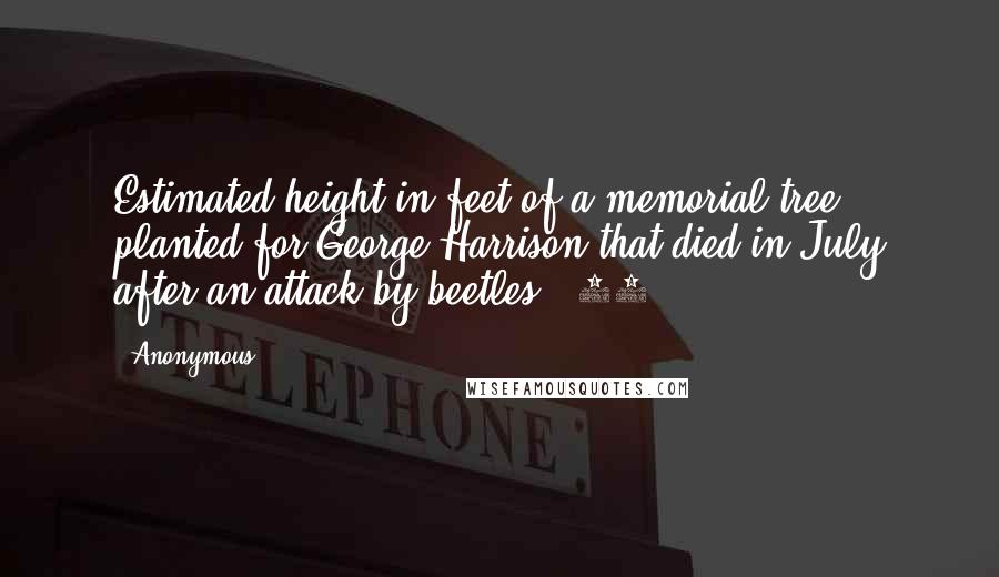 Anonymous Quotes: Estimated height in feet of a memorial tree planted for George Harrison that died in July after an attack by beetles : 15