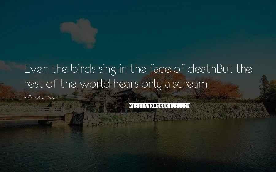 Anonymous Quotes: Even the birds sing in the face of deathBut the rest of the world hears only a scream