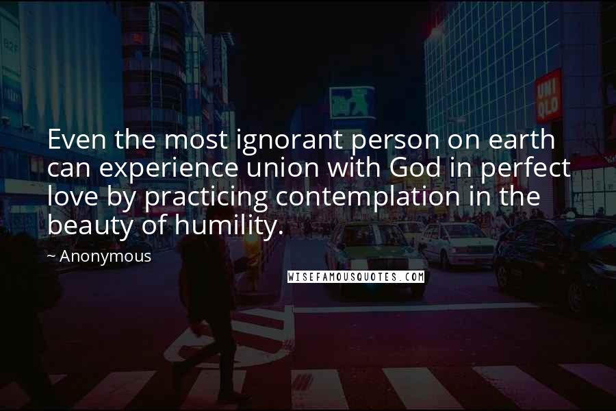 Anonymous Quotes: Even the most ignorant person on earth can experience union with God in perfect love by practicing contemplation in the beauty of humility.